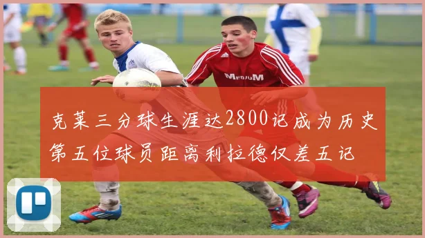 克莱三分球生涯达2800记成为历史第五位球员距离利拉德仅差五记