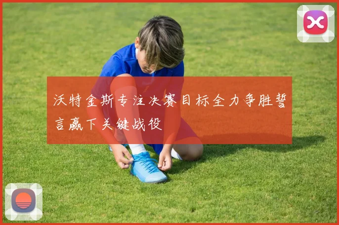 沃特金斯专注决赛目标全力争胜誓言赢下关键战役