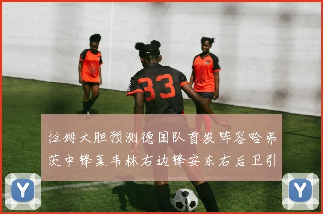 拉姆大胆预测德国队首发阵容哈弗茨中锋莱韦林右边锋安东右后卫引发热议