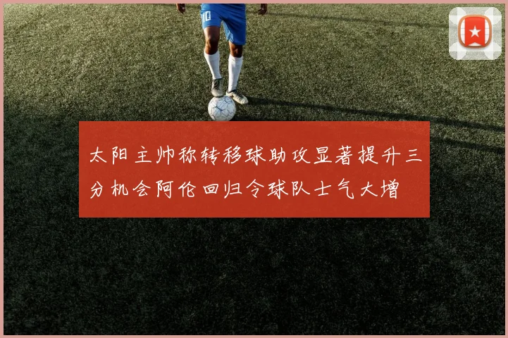 太阳主帅称转移球助攻显著提升三分机会阿伦回归令球队士气大增