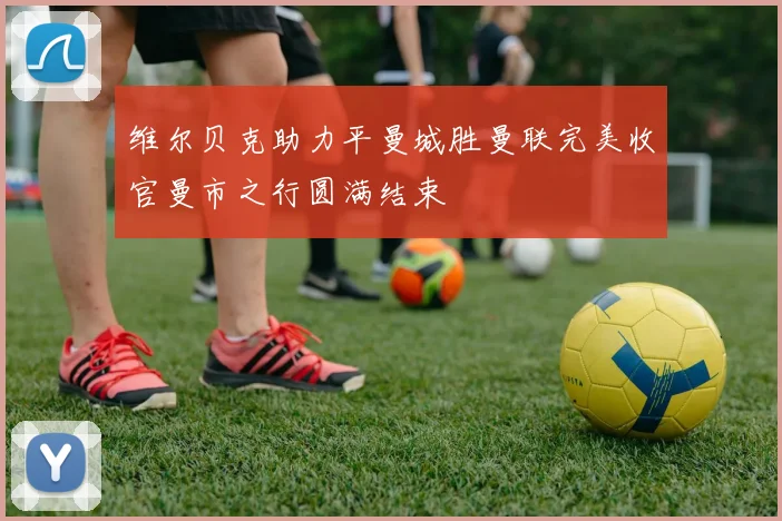 维尔贝克助力平曼城胜曼联完美收官曼市之行圆满结束