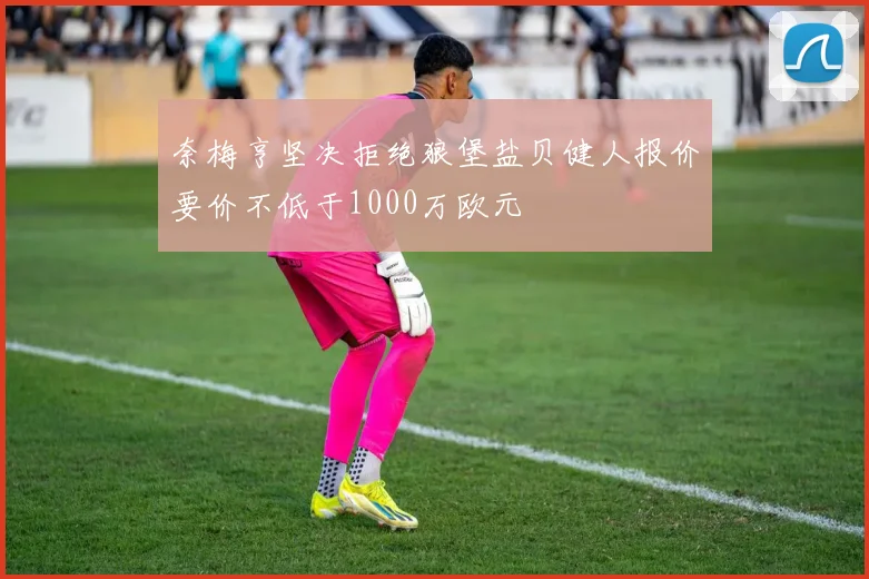 奈梅亨坚决拒绝狼堡盐贝健人报价要价不低于1000万欧元