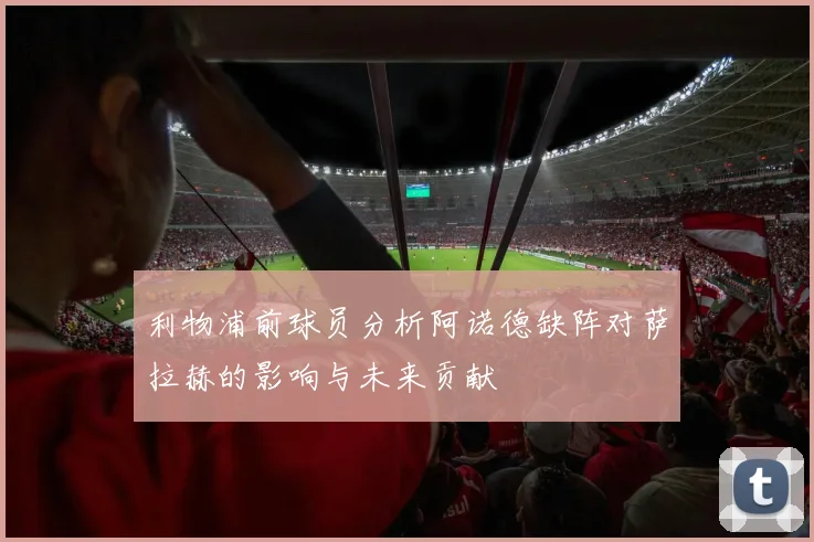 利物浦前球员分析阿诺德缺阵对萨拉赫的影响与未来贡献