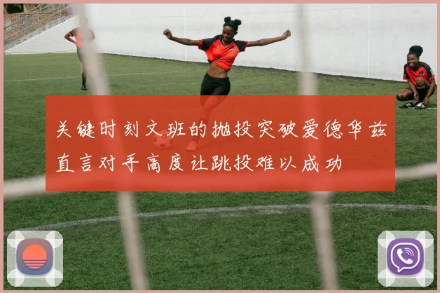 关键时刻文班的抛投突破爱德华兹直言对手高度让跳投难以成功