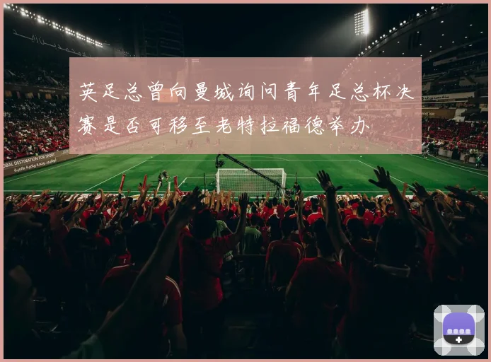 英足总曾向曼城询问青年足总杯决赛是否可移至老特拉福德举办