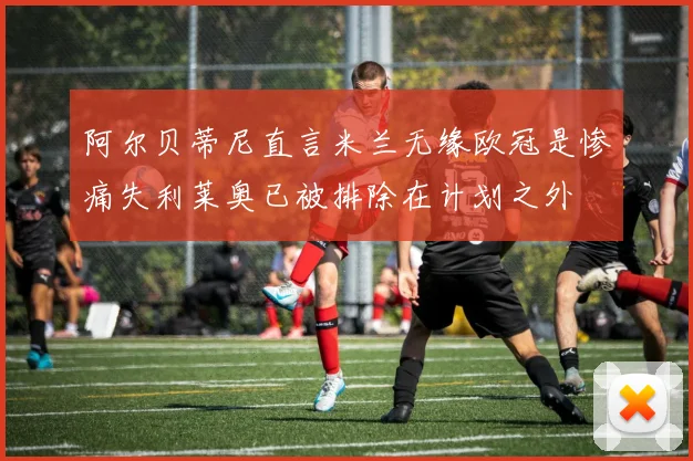阿尔贝蒂尼直言米兰无缘欧冠是惨痛失利莱奥已被排除在计划之外