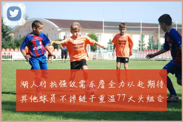 湖人对抗强敌需东詹全力以赴期待其他球员不掉链子重温77大头组合辉煌