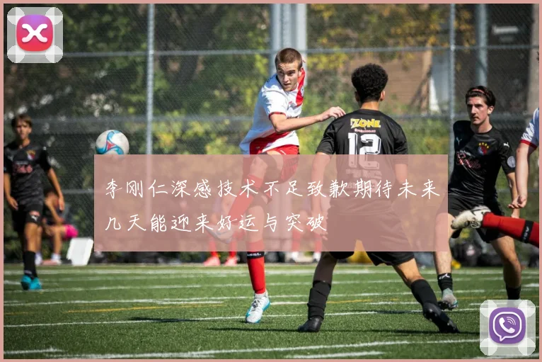 李刚仁深感技术不足致歉期待未来几天能迎来好运与突破