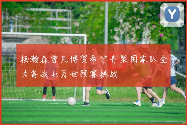 杨瀚森曾凡博贺希宁齐聚国家队全力备战七月世预赛挑战