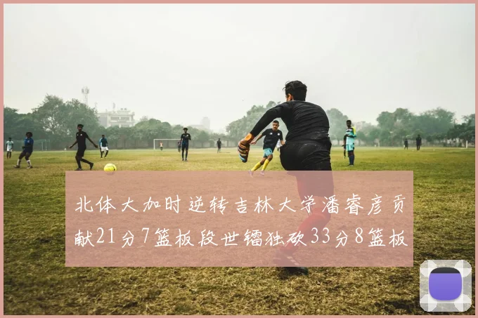 北体大加时逆转吉林大学潘睿彦贡献21分7篮板段世镭独砍33分8篮板表现抢眼