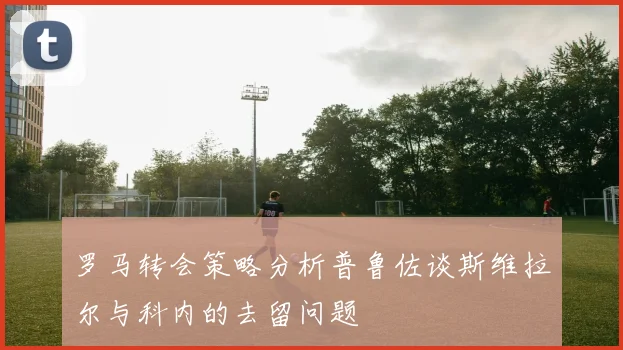 罗马转会策略分析普鲁佐谈斯维拉尔与科内的去留问题