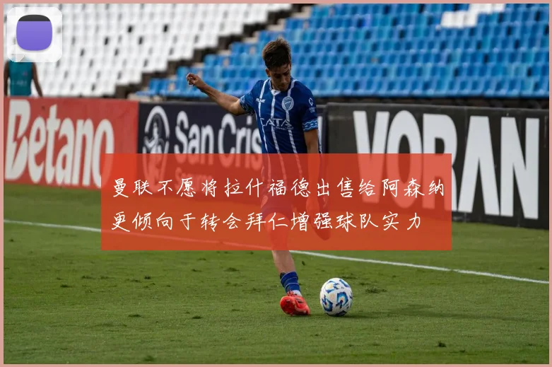 曼联不愿将拉什福德出售给阿森纳更倾向于转会拜仁增强球队实力
