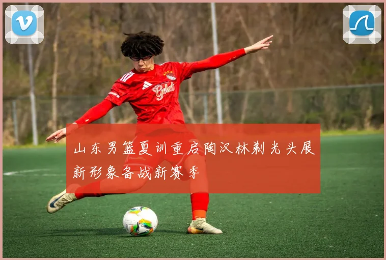 山东男篮夏训重启陶汉林剃光头展新形象备战新赛季