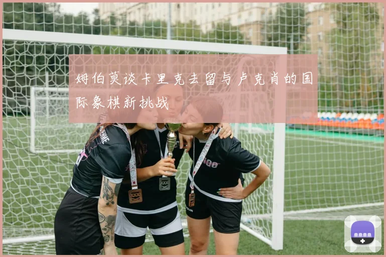 姆伯莫谈卡里克去留与卢克肖的国际象棋新挑战